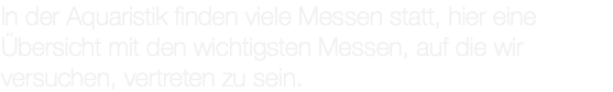 In der Aquaristik finden viele Messen statt, hier eine Übersicht mit den wichtigsten Messen, auf die wir versuchen, vertreten zu sein.
